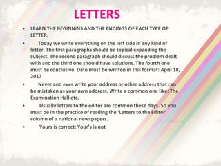 LETTERS
• LEARN THE BEGINNINS AND THE ENDINGS OF EACH TYPE OF
LETTER.
• Today we write everything on the left side in any kind of
letter. The first paragraphs should be topical expanding the
subject. The second paragraph should discuss the problem dealt
with and the third one should have solutions. The fourth one
must be conclusive. Date must be written in this format: April 18,
2017
• Never and ever write your address or other address that can
be mistaken as your own address. Write a common one like: The
Examination Hall etc.
• Usually letters to the editor are common these days. So you
must be in the practice of reading the ‘Letters to the Editor’
column of a national newspapers.
• Yours is correct; Your’s is not
 