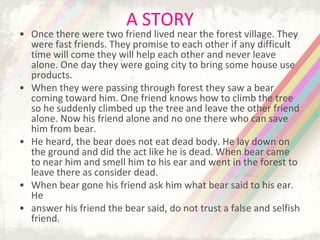 A STORY
• Once there were two friend lived near the forest village. They
were fast friends. They promise to each other if any difficult
time will come they will help each other and never leave
alone. One day they were going city to bring some house use
products.
• When they were passing through forest they saw a bear
coming toward him. One friend knows how to climb the tree
so he suddenly climbed up the tree and leave the other friend
alone. Now his friend alone and no one there who can save
him from bear.
• He heard, the bear does not eat dead body. He lay down on
the ground and did the act like he is dead. When bear came
to near him and smell him to his ear and went in the forest to
leave there as consider dead.
• When bear gone his friend ask him what bear said to his ear.
He
• answer his friend the bear said, do not trust a false and selfish
friend.
 