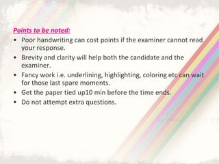 Points to be noted:
• Poor handwriting can cost points if the examiner cannot read
your response.
• Brevity and clarity will help both the candidate and the
examiner.
• Fancy work i.e. underlining, highlighting, coloring etc can wait
for those last spare moments.
• Get the paper tied up10 min before the time ends.
• Do not attempt extra questions.
 
