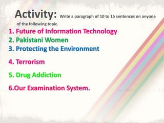 Activity: Write a paragraph of 10 to 15 sentences on anyone
of the following topic.
1. Future of Information Technology
2. Pakistani Women
3. Protecting the Environment
4. Terrorism
5. Drug Addiction
6.Our Examination System.
 