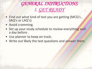 GENERAL INSTRUCTIONS
I. GET READY
• Find out what kind of test you are getting (MCQ’s ,
SAQ’s or LAQ’s)
• Avoid cramming.
• Set up your study schedule to review everything well
a day before .
• Use planner to keep on track.
• Write out likely the test questions and answer them.
 