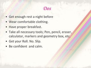 Dos
• Get enough rest a night before
• Wear comfortable clothing.
• Have proper breakfast.
• Take all necessary tools; Pen, pencil, eraser,
calculator, markers and geometry box, etc.
• Get your Roll. No. Slip.
• Be confident and calm.
 