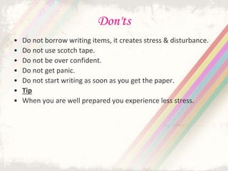 Don'ts
• Do not borrow writing items, it creates stress & disturbance.
• Do not use scotch tape.
• Do not be over confident.
• Do not get panic.
• Do not start writing as soon as you get the paper.
• Tip
• When you are well prepared you experience less stress.
 