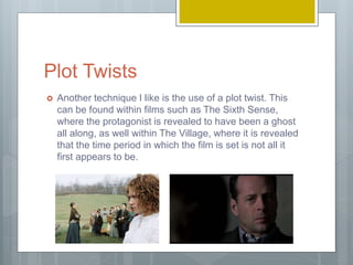 Plot Twists
 Another technique I like is the use of a plot twist. This
can be found within films such as The Sixth Sense,
where the protagonist is revealed to have been a ghost
all along, as well within The Village, where it is revealed
that the time period in which the film is set is not all it
first appears to be.
 