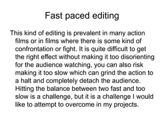 Fast paced editing
This kind of editing is prevalent in many action
films or in films where there is some kind of
confrontation or fight. It is quite difficult to get
the right effect without making it too disorienting
for the audience watching, you can also risk
making it too slow which can grind the action to
a halt and completely detach the audience.
Hitting the balance between two fast and too
slow is a challenge, but it is a challenge I would
like to attempt to overcome in my projects.
 