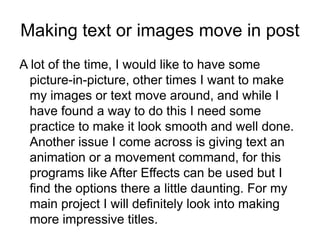 Making text or images move in post
A lot of the time, I would like to have some
picture-in-picture, other times I want to make
my images or text move around, and while I
have found a way to do this I need some
practice to make it look smooth and well done.
Another issue I come across is giving text an
animation or a movement command, for this
programs like After Effects can be used but I
find the options there a little daunting. For my
main project I will definitely look into making
more impressive titles.
 