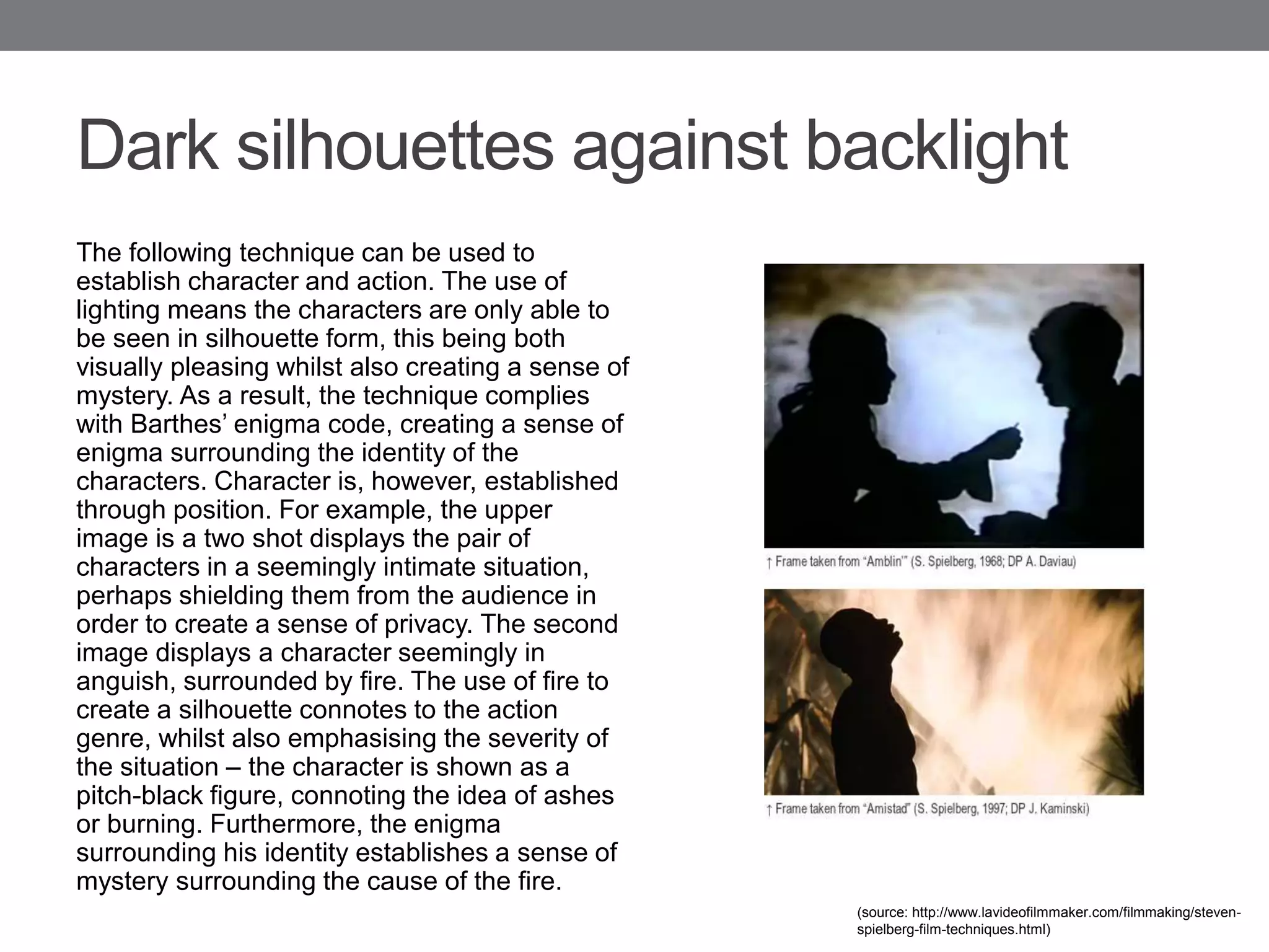 Dark silhouettes against backlight
The following technique can be used to
establish character and action. The use of
lighting means the characters are only able to
be seen in silhouette form, this being both
visually pleasing whilst also creating a sense of
mystery. As a result, the technique complies
with Barthes’ enigma code, creating a sense of
enigma surrounding the identity of the
characters. Character is, however, established
through position. For example, the upper
image is a two shot displays the pair of
characters in a seemingly intimate situation,
perhaps shielding them from the audience in
order to create a sense of privacy. The second
image displays a character seemingly in
anguish, surrounded by fire. The use of fire to
create a silhouette connotes to the action
genre, whilst also emphasising the severity of
the situation – the character is shown as a
pitch-black figure, connoting the idea of ashes
or burning. Furthermore, the enigma
surrounding his identity establishes a sense of
mystery surrounding the cause of the fire.
(source: http://www.lavideofilmmaker.com/filmmaking/steven-
spielberg-film-techniques.html)
 