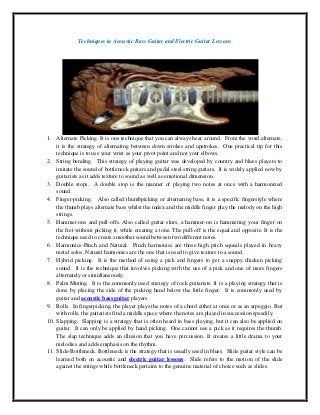 Techniques in Acoustic Bass Guitar and Electric Guitar Lessons




1. Alternate Picking. It is one technique that you can always hear around. From the word alternate,
    it is the strategy of alternating between down strokes and upstrokes. One practical tip for this
    technique is to use your wrist as your pivot point and not your elbows.
2. String bending. This strategy of playing guitar was developed by country and blues players to
    imitate the sound of bottleneck guitars and pedal steel string guitars. It is widely applied now by
    guitarists as it adds texture to sound as well as emotional dimension.
3. Double stops. A double stop is the manner of playing two notes at once with a harmonized
    sound.
4. Finger-picking. Also called thumbpicking or alternating bass, it is a specific fingerstyle where
    the thumb plays alternate bass whilst the index and the middle finger play the melody on the high
    strings.
5. Hammer-ons and pull-offs. Also called guitar slurs, a hammer-on is hammering your finger on
    the fret without picking it, while creating a tone. The pull-off is the equal and opposite. It is the
    technique used to create smoother sound between two different notes.
6. Harmonics-Pinch and Natural. Pinch harmonics are those high pitch squeals played in heavy
    metal solos. Natural harmonics are the one that is used to give texture to a sound.
7. Hybrid picking. It is the method of using a pick and fingers to get a snappy chicken picking
    sound. It is the technique that involves picking with the use of a pick and one of more fingers
    alternately or simultaneously.
8. Palm Muting. It is the commonly used strategy of rock guitarists. It is a playing strategy that is
    done by placing the side of the picking hand below the little finger. It is commonly used by
    guitar and acoustic bass guitar players.
9. Rolls. In fingerpicking, the player plays the notes of a chord either at once or as an arpeggio. But
    with rolls, the guitarists find a middle space where the notes are played in succession speedily.
10. Slapping. Slapping is a strategy that is often heard in bass playing, but it can also be applied on
    guitar. It can only be applied by hand picking. One cannot use a pick as it requires the thumb.
    The slap technique adds an illusion that you have percussion. It creates a little drama to your
    melodies and adds emphasis on the rhythm.
11. Slide-Bottleneck. Bottleneck is the strategy that is usually used in blues. Slide guitar style can be
    learned both on acoustic and electric guitar lessons. Slide refers to the motion of the slide
    against the strings while bottleneck pertains to the genuine material of choice such as slides.
 