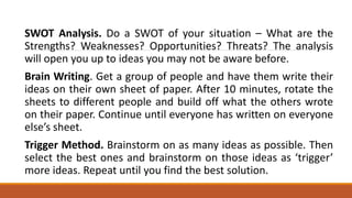 SWOT Analysis. Do a SWOT of your situation – What are the
Strengths? Weaknesses? Opportunities? Threats? The analysis
will open you up to ideas you may not be aware before.
Brain Writing. Get a group of people and have them write their
ideas on their own sheet of paper. After 10 minutes, rotate the
sheets to different people and build off what the others wrote
on their paper. Continue until everyone has written on everyone
else’s sheet.
Trigger Method. Brainstorm on as many ideas as possible. Then
select the best ones and brainstorm on those ideas as ‘trigger’
more ideas. Repeat until you find the best solution.
 