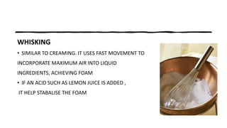 WHISKING
• SIMILAR TO CREAMING. IT USES FAST MOVEMENT TO
INCORPORATE MAXIMUM AIR INTO LIQUID
INGREDIENTS, ACHIEVING FOAM
• IF AN ACID SUCH AS LEMON JUICE IS ADDED ,
IT HELP STABALISE THE FOAM
 