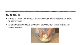 RUBBING-IN
• MIXING FAT WITH DRY INGREDIENTS WITH FINGERTIPS TO RESEMBLE A BREAD
CRUMB TEXTURE
• FAT DURING BAKING MELTS GIVING OFF STEAM WHICH MAKES THE PASTRY
EXPAND AND RISE
 