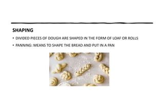 SHAPING
• DIVIDED PIECES OF DOUGH ARE SHAPED IN THE FORM OF LOAF OR ROLLS
• PANNING: MEANS TO SHAPE THE BREAD AND PUT IN A PAN
 