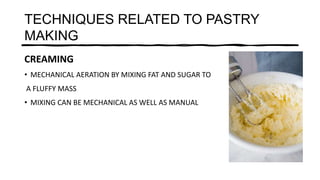 TECHNIQUES RELATED TO PASTRY
MAKING
CREAMING
• MECHANICAL AERATION BY MIXING FAT AND SUGAR TO
A FLUFFY MASS
• MIXING CAN BE MECHANICAL AS WELL AS MANUAL
 