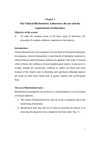 Chapter 1

The Clinical Biochemistry Laboratory the use and the
requirements of laboratory
Objective of the session
To make the students aware of the basic setup of laboratory, the

1.

procedure for sample collection, separation to the analysis.

Introduction :
Clinical Biochemistry tests comprise over one third of all hospital laboratory
investigation. clinical biochemistry is that branch of laboratory medicine in
which chemical and biochemical methods are applied to the study of disease
while in theory this embraces all non-morphological studies, in practice it is
usually, though not exclusively, confined to studies on blood and urine
because of the relative ease in obtaining such specimens although analysis
are made on other body fluids such as gastric aspirate and cerebrospinal
fluid.

The use of Biochemical tests :Biochemical investigations are involved, to varying degrees, in every branch
of clinical medicine.
• The results of biochemical tests may be of use in diagnosis and in the
monitoring of treatment.
• Biochemical tests may also be of value in screening for disease or in
assessing the prognosis once a diagnosis has been made (fig. 1)

1

 