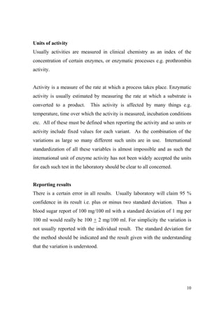 Units of activity
Usually activities are measured in clinical chemistry as an index of the
concentration of certain enzymes, or enzymatic processes e.g. prothrombin
activity.

Activity is a measure of the rate at which a process takes place. Enzymatic
activity is usually estimated by measuring the rate at which a substrate is
converted to a product.

This activity is affected by many things e.g.

temperature, time over which the activity is measured, incubation conditions
etc. All of these must be defined when reporting the activity and so units or
activity include fixed values for each variant. As the combination of the
variations as large so many different such units are in use. International
standardization of all these variables is almost impossible and as such the
international unit of enzyme activity has not been widely accepted the units
for each such test in the laboratory should be clear to all concerned.

Reporting results
There is a certain error in all results. Usually laboratory will claim 95 %
confidence in its result i.e. plus or minus two standard deviation. Thus a
blood sugar report of 100 mg/100 ml with a standard deviation of 1 mg per
100 ml would really be 100 + 2 mg/100 ml. For simplicity the variation is
not usually reported with the individual result. The standard deviation for
the method should be indicated and the result given with the understanding
that the variation is understood.

10

 
