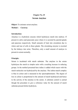 Chapter o. 25

Serum Amylase
Object: To estimate serum amylase.
Method :

Caraway

Introduction:
Amylase is a hydrolytic enzyme which hydrolyses starch into maltose. If
present in saliva and pancreatic juice where it is secreted by parotid glands
and pancreas respectively. Small amounts of leak into circulation due to
where and tear of cells in these glands. The circulating enzyme is excreted
by the kidneys into urine. Therefore, only a small amount of amalyse in
present in serum normally.

Principle:
Serum is incubated with starch substrate. The amylase in the serum
hydrolyses the starch to simpler units with a resulting increase in reducing
groups. In the method presented here iodine is added which reacts with the
starch molecules not hydrolysed by the amylase. The iodine-starch complex
is blue in colour and is measured in the spectrophotometer. The degree of
loss in colour is proportional to the amount of starch hydrolysed and hence
to the activity of the amylase in the serum. A substrate control is carried
though the procedure to give a reference value for the amount of starch
substrate present before hydrolysis.

102

 