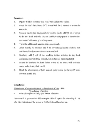 Procedure
1.

Pipette 5 ml of substrate into two 50 ml volumetric flasks.

2.

Place the 'test' flask into a 34oC water bath for 5 minute to warm the
contents.

3.

Using a pipette that deviloers between two marks add 0.1 ml of serum
to the 'test' flask and mix. Do not use blow out pipettes as the smallest
amount of saliva can give a large error.

4.

Time the addition of serum using a stop watch.

5.

After exactly 7.5 minutes add 5 ml or working iodine solution, mix
and immediately remove from the water bath.

6.

Similarly add 5 ml of the working iodine solution to the flask
containing the 'substrate control', which has not been incubated.

7.

Dilute the contents of both flasks to the 50 ml mark with distilled
water and mix the flasks well.

8.

Read the absorbance of both against water using the large (19 mm)
cuvettes at 660 nm.

Calculation
Absorbance of substrate control – absorbance of test x 800
Absorbance of control
=
units of amylase activity per 100 ml of serum.
In the result is greater than 400 units per 100 ml, repeat the test using 0.1 ml
of a 1 in 5 dilution of the serum or 0.02 ml of undiluted serum.

103

 