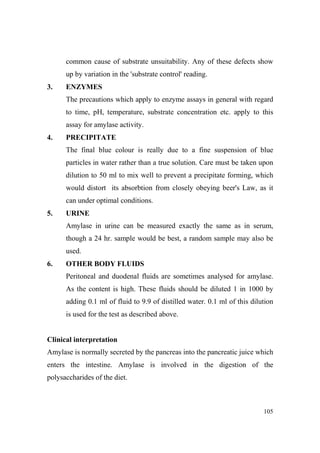 common cause of substrate unsuitability. Any of these defects show
up by variation in the 'substrate control' reading.
3.

E ZYMES
The precautions which apply to enzyme assays in general with regard
to time, pH, temperature, substrate concentration etc. apply to this
assay for amylase activity.

4.

PRECIPITATE
The final blue colour is really due to a fine suspension of blue
particles in water rather than a true solution. Care must be taken upon
dilution to 50 ml to mix well to prevent a precipitate forming, which
would distort its absorbtion from closely obeying beer's Law, as it
can under optimal conditions.

5.

URI E
Amylase in urine can be measured exactly the same as in serum,
though a 24 hr. sample would be best, a random sample may also be
used.

6.

OTHER BODY FLUIDS
Peritoneal and duodenal fluids are sometimes analysed for amylase.
As the content is high. These fluids should be diluted 1 in 1000 by
adding 0.1 ml of fluid to 9.9 of distilled water. 0.1 ml of this dilution
is used for the test as described above.

Clinical interpretation
Amylase is normally secreted by the pancreas into the pancreatic juice which
enters the intestine. Amylase is involved in the digestion of the
polysaccharides of the diet.

105

 