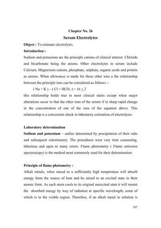 Chapter o. 26

Serum Electrolytes
Object : To estimate electrolytes.
Introduction :
Sodium and potassium are the principle cations of clinical interest. Chloride
and bicarbonate being the anions. Other electrolytes in serum include
Calcium, Magnesium cations, phosphate, sulphate, organic acids and protein
as anions. When allowance is made for these other ions a the relationship
between the principle ions can be considered as follows :( Na + K ) – ( Cl + HCO3 ) = 16 + 2
this relationship holds true in most clinical states except when major
alterations occur in that the other ions of the serum if in sharp rapid change
in the concentration of one of the ions of the equation above. This
relationship is a convenient check in laboratory estimation of electrolytes.

Laboratory determination
Sodium and potassium – earlier determined by precipitation of their salts
and subsequent calorimetery. The procedures were very time consuming,
laborious and open to many errors. Flame photometry ( Flame omission
spectroscopy) is the method most commonly used for their determination.

Principle of flame photometry :
Alkali metals, when raised to a sufficiently high temperature will absorb
energy form the source of heat and be raised to an excited state in their
atomic form. As each atom cools to its original unexcited state it will reemit
the absorbed energy by way of radiation at specific wavelength, some of
which is in the visible region. Therefore, if an alkali metal in solution is
107

 