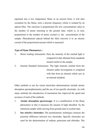 aspirated into a low temperature flame in an aerosol form, it will alter
excitation by the flame, emit a discrete frequency which is isolated by an
optical filter. The emission is proportional (for low concentrations only) to
the number of atoms returning to the ground state, which is, in turn,
proportional to the number of atoms excited i.e. the concentration of the
sample. Photodetector placed behind the filter converts it to an electric
current of the proportional amount which is measured.

Type of Flame Photometers :
1.

Direct reading instruments: Here the intensity of the emitted light is
compared to that obtained from standards
treated similar to the sample.

2.

Internal Standard Instruments: The light intensity emitted form the
element under investigation is compared
with that from an element which acts as
an internal standard.

Other methods in use for serum electrolyte determinations include atomic
absorption spectrophotometry and the use of ion specific electrodes. As with
many methods the introduction of automation has improved the speed and
accuracy of each of the methods.
1.

Atomic absorption spectroscopy: It is a modification of the flame
photometer in that it measures the amount of light absorbed by the
nebulized sample while moving from ground state to excited state.

2.

Ion selective electrodes: The potentometric techniques measure the
potential difference between two electrodes. Specific electrodes are
used for the determination of sodium, potassium and chlorides. The
108

 