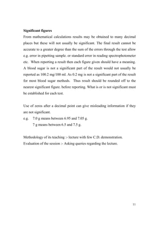 Significant figures
From mathematical calculations results may be obtained to many decimal
places but these will not usually be significant. The final result cannot be
accurate to a greater degree than the sum of the errors through the test allow
e.g. error in pipetting sample. or standard error in reading spectrophotometer
etc. When reporting a result then each figure given should have a meaning.
A blood sugar is not a significant part of the result would not usually be
reported as 100.2 mg/100 ml. As 0.2 mg is not a significant part of the result
for most blood sugar methods. Thus result should be rounded off to the
nearest significant figure. before reporting. What is or is not significant must
be established for each test.

Use of zeros after a decimal point can give misleading information if they
are not significant.
e.g.

7.0 g means between 6.95 and 7.05 g.
7 g means between 6.5 and 7.5 g.

Methodology of its teaching :- lecture with few C.D. demonstration.
Evaluation of the session :- Asking queries regarding the lecture.

11

 
