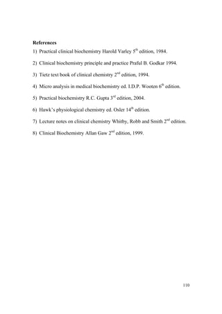 References
1) Practical clinical biochemistry Harold Varley 5th edition, 1984.
2) Clinical biochemistry principle and practice Praful B. Godkar 1994.
3) Tietz text book of clinical chemistry 2nd edition, 1994.
4) Micro analysis in medical biochemistry ed. I.D.P. Wooten 6th edition.
5) Practical biochemistry R.C. Gupta 3rd edition, 2004.
6) Hawk’s physiological chemistry ed. Osler 14th edition.
7) Lecture notes on clinical chemistry Whitby, Robb and Smith 2nd edition.
8) Clinical Biochemistry Allan Gaw 2nd edition, 1999.

110

 