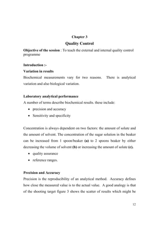 Chapter 3

Quality Control
Objective of the session : To teach the external and internal quality control
programme
Introduction :Variation in results
Biochemical measurements vary for two reasons.

There is analytical

variation and also biological variation.

Laboratory analytical performance
A number of terms describe biochemical results. these include:
• precision and accuracy
• Sensitivity and specificity

Concentration is always dependent on two factors: the amount of solute and
the amount of solvent. The concentration of the sugar solution in the beaker
can be increased from 1 spoon/beaker (a) to 2 spoons beaker by either
decreasing the volume of solvent (b) or increasing the amount of solute (c).
• quality assurance
• reference ranges.

Precision and Accuracy
Precision is the reproducibility of an analytical method. Accuracy defines
how close the measured value is to the actual value. A good analogy is that
of the shooting target figure 3 shows the scatter of results which might be

12

 