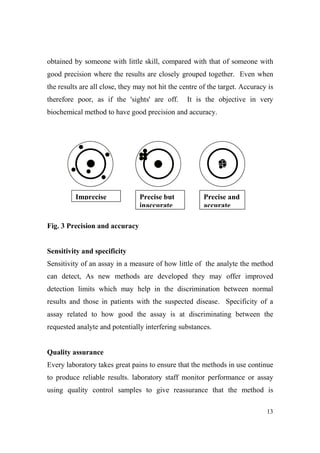obtained by someone with little skill, compared with that of someone with
good precision where the results are closely grouped together. Even when
the results are all close, they may not hit the centre of the target. Accuracy is
therefore poor, as if the 'sights' are off.

It is the objective in very

biochemical method to have good precision and accuracy.

Imprecise

Precise but
inaccurate

Precise and
accurate

Fig. 3 Precision and accuracy

Sensitivity and specificity
Sensitivity of an assay in a measure of how little of the analyte the method
can detect, As new methods are developed they may offer improved
detection limits which may help in the discrimination between normal
results and those in patients with the suspected disease. Specificity of a
assay related to how good the assay is at discriminating between the
requested analyte and potentially interfering substances.

Quality assurance
Every laboratory takes great pains to ensure that the methods in use continue
to produce reliable results. laboratory staff monitor performance or assay
using quality control samples to give reassurance that the method is
13

 