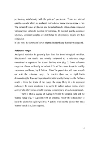 performing satisfactorily with the patients' specimens. These are internal
quality controls which are analysed every day or every time an assay is run.
The expected values are known and the actual results obtained are compared
with previous values to monitor performance. In external quality assurance
schemes, identical samples are distributed to laboratories; results are then
compared.
in this way, the laboratory's own internal standards are themselves assessed.

Reference ranges
Analytical variation is generally less than that from biological variables.
Biochemical test results are usually compared to a reference range
considered to represent the normal healthy state (fig. 3) Most reference
range are chosen arbitrarily to include 95% of the values found in healthy
volunteers, and hence, by definition, 5% of the population will have a result
out with the reference range.

In practice there are no rigid limits

demarcating the diseased population from the healthy; however, the further a
result is from the limits of the range, the more likely it is to represent
pathology. In some situations it is useful to define 'action limits', where
appropriate intervention should be made in response to a biochemical result.
There is often a degree of overlap between the disease state and the
'normal value' (fig. 4) A patient with an abnormal result who is found not to
have the disease is a false positive. A patient who has the disease but has a
'normal' result is a false negative.

14

 