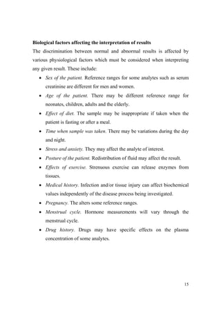 Biological factors affecting the interpretation of results
The discrimination between normal and abnormal results is affected by
various physiological factors which must be considered when interpreting
any given result. These include:
• Sex of the patient. Reference ranges for some analytes such as serum
creatinine are different for men and women.
• Age of the patient. There may be different reference range for
neonates, children, adults and the elderly.
• Effect of diet. The sample may be inappropriate if taken when the
patient is fasting or after a meal.
• Time when sample was taken. There may be variations during the day
and night.
• Stress and anxiety. They may affect the analyte of interest.
• Posture of the patient. Redistribution of fluid may affect the result.
• Effects of exercise. Strenuous exercise can release enzymes from
tissues.
• Medical history. Infection and/or tissue injury can affect biochemical
values independently of the disease process being investigated.
• Pregnancy. The alters some reference ranges.
• Menstrual cycle. Hormone measurements will vary through the
menstrual cycle.
• Drug history. Drugs may have specific effects on the plasma
concentration of some analytes.

15

 