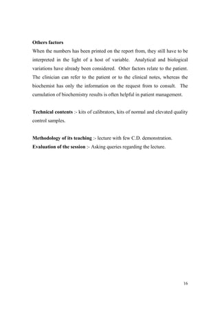 Others factors
When the numbers has been printed on the report from, they still have to be
interpreted in the light of a host of variable. Analytical and biological
variations have already been considered. Other factors relate to the patient.
The clinician can refer to the patient or to the clinical notes, whereas the
biochemist has only the information on the request from to consult. The
cumulation of biochemistry results is often helpful in patient management.

Technical contents :- kits of calibrators, kits of normal and elevated quality
control samples.

Methodology of its teaching :- lecture with few C.D. demonstration.
Evaluation of the session :- Asking queries regarding the lecture.

16

 