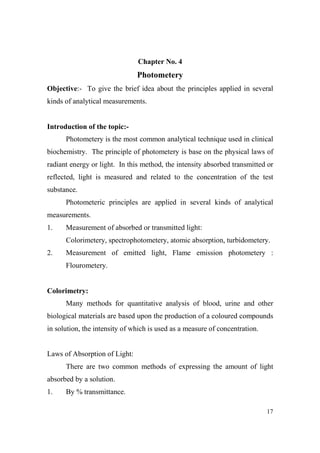 Chapter o. 4

Photometery
Objective:- To give the brief idea about the principles applied in several
kinds of analytical measurements.

Introduction of the topic:Photometery is the most common analytical technique used in clinical
biochemistry. The principle of photometery is base on the physical laws of
radiant energy or light. In this method, the intensity absorbed transmitted or
reflected, light is measured and related to the concentration of the test
substance.
Photometeric principles are applied in several kinds of analytical
measurements.
1.

Measurement of absorbed or transmitted light:
Colorimetery, spectrophotometery, atomic absorption, turbidometery.

2.

Measurement of emitted light, Flame emission photometery :
Flourometery.

Colorimetry:
Many methods for quantitative analysis of blood, urine and other
biological materials are based upon the production of a coloured compounds
in solution, the intensity of which is used as a measure of concentration.

Laws of Absorption of Light:
There are two common methods of expressing the amount of light
absorbed by a solution.
1.

By % transmittance.
17

 