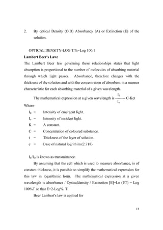 2.

By optical Density (O.D) Absorbancy (A) or Extinction (E) of the
solution.

OPTICAL DENSITY-LOG T.%=Log 100/1
Lambert Beer's Law:
The Lambert Beer law governing these relationships states that light
absorption is proportional to the number of molecules of absorbing material
through which light passes.

Absorbance, therefore changes with the

thickness of the solution and with the concentration of absorbent in a manner
characteristic for each absorbing material of a given wavelength.
IE
The mathematical expression at a given wavelength is -------- C-Kct
Io
WhereIE =

Intensity of emergent light.

Io =

Intensity of incident light.

K =

A constant.

C =

Concentration of coloured substance.

t

Thickness of the layer of solution.

=

e =

Base of natural logrithim (2.718)

IE/IO is knows as transmittance.
By assuming that the cell which is used to measure absorbance, is of
constant thickness, it is possible to simplify the mathematical expression for
this law in logarithmic form.

The mathematical expression at a given

wavelength is absorbance / Opticaldensity / Extinetion [E]=Lo (I/T) = Log
100%T so that E=2-Log%. T.
Beer Lambert's law is applied for

18

 