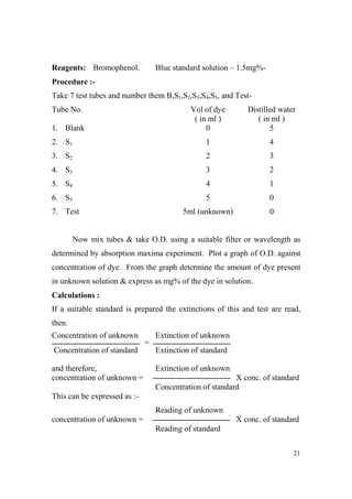 Reagents: Bromophenol.

Blue standard solution – 1.5mg%-

Procedure :Take 7 test tubes and number them B,S1,S2,S3,S4,S5, and TestTube No.

Vol of dye
( in ml )
0

Distilled water
( in ml )
5

2. S1

1

4

3. S2

2

3

4. S3

3

2

5. S4

4

1

6. S5

5

0

5ml (unknown)

0

1. Blank

7. Test

Now mix tubes & take O.D. using a suitable filter or wavelength as
determined by absorption maxima experiment. Plot a graph of O.D. against
concentration of dye. From the graph determine the amount of dye present
in unknown solution & express as mg% of the dye in solution.
Calculations :
If a suitable standard is prepared the extinctions of this and test are read,
then.
Concentration of unknown

Extinction of unknown
=

Concentration of standard

Extinction of standard

and therefore,
concentration of unknown =

Extinction of unknown
X conc. of standard
Concentration of standard

This can be expressed as :Reading of unknown
concentration of unknown =

X conc. of standard
Reading of standard
21

 
