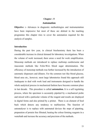 Chapter - 5

Automation
Objective :- Advances in diagnostic methodologies and instrumentation
have been impressive but most of these are deleted in the teaching
programme this chapter tries to cover the automation required for the
analysis of samples.

Introduction
During the past few year, in clinical biochemistry there has been a
considerable increase in clinical demand for laboratory investigations. When
the volume of work increased, there arose a need for work simplification.
Monostep methods are introduced to replace multistep cumbersome and
inaccurate methods like Folin-Wu's blood sugar determination. The
efficiency of monostep methods was further increased by the introduction of
automatic dispensers and diluters. For the common test like blood glucose,
blood urea etc., however, most large laboratories found this approach still
inadequate to deal with work load and instruments designed to handle the
whole analytical process in mechanized fashion have become common place
in last decade. This procedure is called automation. It is a self regulating
process, where the specimen is accurately pipetted by a mechanical probe
and mixed with a particular volume of the reagent and results are displayed
in digital forms and also printed by a printer. There is an element of feed
back which detects any tendency to malfunction. The function of
autoanalyser is to replace with automated devices the steps of pipetting,
preparation of protein free filtrated, heating the colour forming reagents in a
waterbath and increase the accuracy and precision of the methods.

23

 