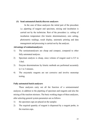 (1) Semi automated (batch) discrete analysers
In the case of these analysers the initial part of the procedure
i.e. pipetting of reagent and specimen, mixing and incubation is
carried out by the technician. Rest of the procedure i.e. setting of
incubation temperature (for kinetic determinations), zero setting,
photometric readings, result display, automatic printing and data
management and processing is carried out by the analyser.
Advantage of semiautoanalysers
1)

The semiautoanalysers are cheap and compact, compared to other
fully automated analyses.

2)

Specimen analysis is cheap, since volume of reagent used is 0.5 to
1.0ml.

3)

Enzyme determinations by kinetic methods are performed accurately
in 1 to 3 minutes.

4)

The enzymatic reagents are not corrosive and involve monostep
testing.

Fully automated batch analysers
These analysers carry out all the function of a semiautomated
analyzer, in addition to the pipetting of specimen and reagents and also the
mixing of the reaction mixtures. The basic working stages of these analysers,
after selecting general system parameters are as follows
1)

the specimen cups are placed on the sampler.

2)

The required quantity of reagent is dispensed by a reagent probe, in
the reaction cups.

25

 