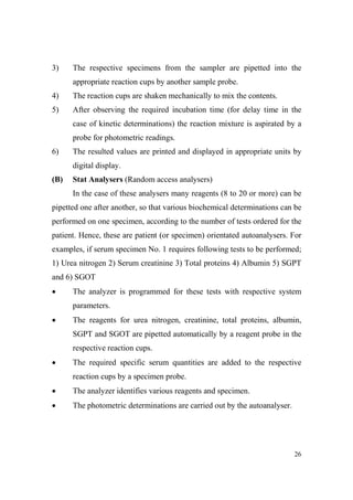 3)

The respective specimens from the sampler are pipetted into the
appropriate reaction cups by another sample probe.

4)

The reaction cups are shaken mechanically to mix the contents.

5)

After observing the required incubation time (for delay time in the
case of kinetic determinations) the reaction mixture is aspirated by a
probe for photometric readings.

6)

The resulted values are printed and displayed in appropriate units by
digital display.

(B)

Stat Analysers (Random access analysers)
In the case of these analysers many reagents (8 to 20 or more) can be

pipetted one after another, so that various biochemical determinations can be
performed on one specimen, according to the number of tests ordered for the
patient. Hence, these are patient (or specimen) orientated autoanalysers. For
examples, if serum specimen No. 1 requires following tests to be performed;
1) Urea nitrogen 2) Serum creatinine 3) Total proteins 4) Albumin 5) SGPT
and 6) SGOT
•

The analyzer is programmed for these tests with respective system
parameters.

•

The reagents for urea nitrogen, creatinine, total proteins, albumin,
SGPT and SGOT are pipetted automatically by a reagent probe in the
respective reaction cups.

•

The required specific serum quantities are added to the respective
reaction cups by a specimen probe.

•

The analyzer identifies various reagents and specimen.

•

The photometric determinations are carried out by the autoanalyser.

26

 