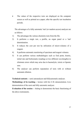 •

The values of the respective tests are displayed on the computer
screen as well as printed on a paper, after the specific test incubation
periods.

The advantages of a fully automatic 'stat' (or random access) analyzer are
as follows
1)

The advantages the various chemistry tests from the file.

2)

It performs a single test, a profile, an organ panel or a 'stat'
determination.

3)

It reduces the cost per test by utilization of micro-volumes of a
reagent.

4)

It performs automatic monitoring of specimen and reagent volumes.

5)

It can perform various methodologies such as End point, kinetic,
initial rate and bichromatic (readings at two different wavelengths) to
eliminate errors which may arise due to haemolytic, icteric or lipemic
sera.

6)

The analyser can perform repeatation of tests with or without
automatic dilution.

Technical contents :- semi autoanalyser and fullyautomatic analyser.
Methodology of its teaching :- lecture with few C.D. demonstration. Live
demonstration of the semi and fully automatic analyser.
Evaluation of the session :- Asking to demonstrate the basic functioning of
the above instruments.

27

 