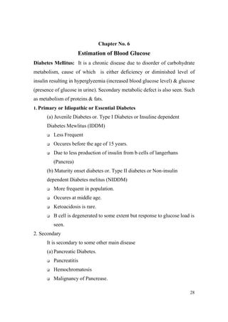 Chapter o. 6

Estimation of Blood Glucose
Diabetes Mellitus: It is a chronic disease due to disorder of carbohydrate
metabolism, cause of which is either deficiency or diminished level of
insulin resulting in hyperglyeemia (increased blood glucose level) & glucose
(presence of glucose in urine). Secondary metabolic defect is also seen. Such
as metabolism of proteins & fats.
1. Primary or Idiopathic or Essential Diabetes

(a) Juvenile Diabetes or. Type I Diabetes or Insuline dependent
Diabetes Mewlitus (IDDM)
Less Frequent
Occures before the age of 15 years.
Due to less production of insulin from b cells of langerhans
(Pancrea)
(b) Maturity onset diabetes or. Type II diabetes or Non-insulin
dependent Diabetes melitus (NIDDM)
More frequent in population.
Occures at middle age.
Ketoacidosis is rare.
B cell is degenerated to some extent but response to glucose load is
seen.
2. Secondary
It is secondary to some other main disease
(a) Pancreatic Diabetes.
Pancreatitis
Hemochromatosis
Malignancy of Pancrease.
28

 