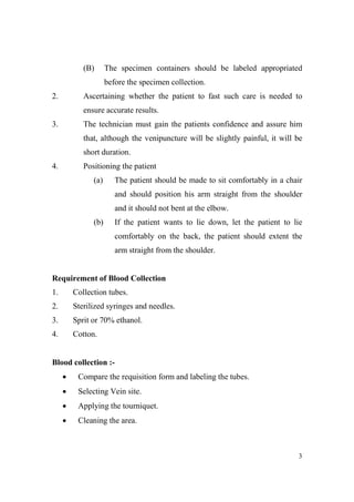 (B)

The specimen containers should be labeled appropriated
before the specimen collection.

2.

Ascertaining whether the patient to fast such care is needed to
ensure accurate results.

3.

The technician must gain the patients confidence and assure him
that, although the venipuncture will be slightly painful, it will be
short duration.

4.

Positioning the patient
(a)

The patient should be made to sit comfortably in a chair
and should position his arm straight from the shoulder
and it should not bent at the elbow.

(b)

If the patient wants to lie down, let the patient to lie
comfortably on the back, the patient should extent the
arm straight from the shoulder.

Requirement of Blood Collection
1.

Collection tubes.

2.

Sterilized syringes and needles.

3.

Sprit or 70% ethanol.

4.

Cotton.

Blood collection :•

Compare the requisition form and labeling the tubes.

•

Selecting Vein site.

•

Applying the tourniquet.

•

Cleaning the area.

3

 