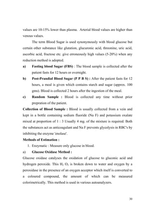 values are 10-15% lower than plasma. Arterial blood values are higher than
venous values.
The term Blood Sugar is used synonymously with blood glucose but
certain other substance like glutation, glucuronic acid, threonine, uric acid,
ascorbic acid, fructose etc. give erroneously high values (5-20%) when any
reduction method is adopted.
a)

Fasting blood Sugar (FBS) : The blood sample is collected after the
patient fasts for 12 hours or overnight.

b)

Post-Prandial Blood Sugar (P P B S) : After the patient fasts for 12
hours, a meal is given which contains starch and sugar (approx. 100
gms). Blood is collected 2 hours after the ingestion of the meal.

c)

Random Sample : Blood is collected any time without prior
prepration of the patient.

Collection of Blood Sample : Blood is usually collected from a vein and
kept in a bottle containing sodium fluoride (Na F) and potassium oxalate
mixed at proportion of 1 : 3 Usually 4 mg. of the mixture is required. Both
the substances act as anticoagulant and Na F prevents glycolysis in RBC's by
inhibiting the enzyme 'enolase'.
Methods of Estimation :
1. Enzymatic : Measure only glucose in blood.
a)

Glucose Oxidase Method :

Glucose oxidase catalyses the oxidation of glucose to gluconic acid and
hydrogen peroxide. This H2 O2 is broken down to water and oxygen by a
peroxidase in the presence of an oxygen acceptor which itself is converted to
a coloured compound, the amount of which can be measured
colorimetrically. This method is used in various autoanalyzers.

30

 
