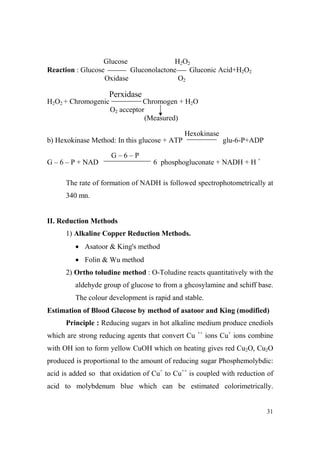 Glucose
H2O2
Reaction : Glucose
Gluconolactone
Gluconic Acid+H2O2
Oxidase
O2

Perxidase
H2O2 + Chromogenic

Chromogen + H2O
O2 acceptor
(Measured)
Hexokinase

b) Hexokinase Method: In this glucose + ATP
G–6–P
G – 6 – P + NAD

glu-6-P+ADP

6 phosphogluconate + NADH + H +

The rate of formation of NADH is followed spectrophotometrically at
340 mn.

II. Reduction Methods
1) Alkaline Copper Reduction Methods.
• Asatoor & King's method
• Folin & Wu method
2) Ortho toludine method : O-Toludine reacts quantitatively with the
aldehyde group of glucose to from a ghcosylamine and schiff base.
The colour development is rapid and stable.
Estimation of Blood Glucose by method of asatoor and King (modified)
Principle : Reducing sugars in hot alkaline medium produce cnediols
which are strong reducing agents that convert Cu

++

ions Cu+ ions combine

with OH ion to form yellow CuOH which on heating gives red Cu2O, Cu2O
produced is proportional to the amount of reducing sugar Phosphemolybdic:
acid is added so that oxidation of Cu+ to Cu++ is coupled with reduction of
acid to molybdenum blue which can be estimated colorimetrically.

31

 