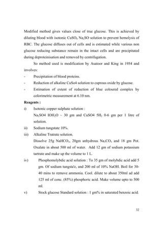 Modified method gives values close of true glucose. This is achieved by
diluting blood with isotonic CuSO4 Na2SO solution to prevent hemolysis of
RBC. The glucose diffuses out of cells and is estimated while various non
glucose reducing substance remain in the intact cells and are precipitated
during deproteinisation and removed by centrifugation.
So method used is modification by Asatoor and King in 1954 and
involves:
-

Precipitation of blood proteins.

-

Reduction of alkaline CuSo4 solution to cuprous oxide by glucose.

-

Estimation of extent of reduction of blue coloured complex by
colorimetric measurement at 6.10 nm.

Reagents :
i)

Isotonic copper sulphate solution :
Na2SO4 IOH2O – 30 gm and CuSO4 5H2 0-6 gm per 1 litre of
solution.

ii)

Sodium tungstate 10%.

iii)

Alkaline Tratrate solution.
Dissolve 25g NaHCO3, 20gm anhydrous Na3CO3 and 18 gm Pot.
Oxalate in about 500 ml of water. Add 12 gm of sodium potassium
tartrate and make up the volume to 1 L.

iv)

Phosphomolybdic acid solution : To 35 gm of molybdic acid add 5
gm. Of sodium tungsta'e, and 200 ml of 10% NaOH. Boil for 3040 mins to remove ammonia. Cool. dilute to about 350ml ad add
125 ml of conc. (85%) phosphoric acid. Make volume upto to 500
ml.

v)

Stock glucose Standard solution : 1 gm% in saturated benzoic acid.

32

 