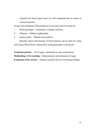normally the blood sugar levels are well maintained due to action of
various hormones.
Along with estimation of blood glucose levels urine must be tested for:
1.

Reducing Sugar – Commonly in diabetes mellitus.

2.

Albumin – Diabetic nephropathy.

3.

ketone bodies – Diabetes ketoacidosis.
Recently quick measurement of blood glucose can be done by using

only drop of blood from a finger prick using glucometer or dextrostix.

Technical contents :- kit of sugar, colorimeter or semi autoanalyser.
Methodology of its teaching :- Demonstration and estimation of sugar.
Evaluation of the session :- Asking to perform the test and taking readings.

35

 