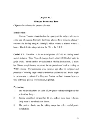 Chapter o. 7

Glucose Tolerance Test
Object :- To estimate the glucose tolerance.

Introduction :
Glucose Tolerance is defined as the capacity of the body to tolerate an
extra load of glucose. Normally the blood glucose level remains relatively
constant the fasting being 63-100mg% which returns to normal within 2
hours. The definitive diagnostic test for DM is the G.T.T.

Oral G T T : Procedure : After an overnight fast of 12-16 hrs. fasting blood
sample is taken. Then 75gm of glucose dissolved in 250-300ml of water is
given orally. Blood samples are collected at 30 mins interval for 2-3 hours
but 2 hours sample is most important for interpretation of result according to
WHO criteria.

Corresponding urine samples can also be collected and

presence of reducing sugar tested by Benedicts qualitative test. Blood sugar
in each sample is estimated by King and Asatoor method. A curve between
time and blood glucose concentration, is plotted.

Precautions :
1)

The patient should be on a diet of 300 gm of carbohydrate per day for
at least last 3 days.

2)

Fasting should not be less than 10 hrs. and not more than 16 hours.
Only water is permitted after dinner.

3)

The patient should not be taking drags that affect carbohydrate
metabolism.

36

 