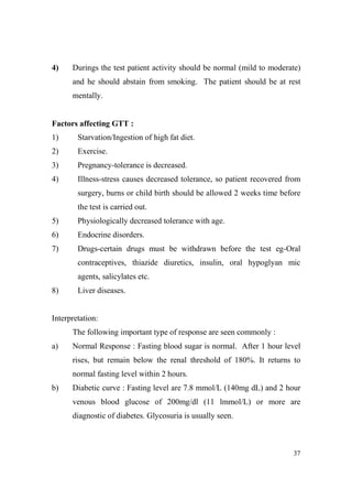 4)

Durings the test patient activity should be normal (mild to moderate)
and he should abstain from smoking. The patient should be at rest
mentally.

Factors affecting GTT :
1)

Starvation/Ingestion of high fat diet.

2)

Exercise.

3)

Pregnancy-tolerance is decreased.

4)

Illness-stress causes decreased tolerance, so patient recovered from
surgery, burns or child birth should be allowed 2 weeks time before
the test is carried out.

5)

Physiologically decreased tolerance with age.

6)

Endocrine disorders.

7)

Drugs-certain drugs must be withdrawn before the test eg-Oral
contraceptives, thiazide diuretics, insulin, oral hypoglyan mic
agents, salicylates etc.

8)

Liver diseases.

Interpretation:
The following important type of response are seen commonly :
a)

Normal Response : Fasting blood sugar is normal. After 1 hour level
rises, but remain below the renal threshold of 180%. It returns to
normal fasting level within 2 hours.

b)

Diabetic curve : Fasting level are 7.8 mmol/L (140mg dL) and 2 hour
venous blood glucose of 200mg/dl (11 lmmol/L) or more are
diagnostic of diabetes. Glycosuria is usually seen.

37

 