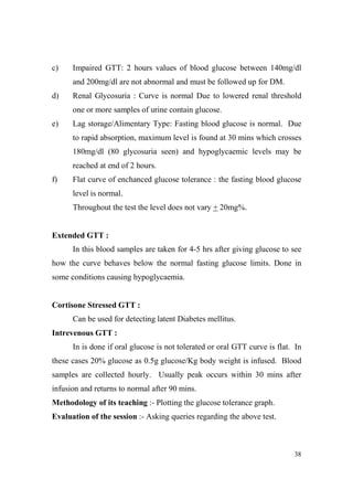 c)

Impaired GTT: 2 hours values of blood glucose between 140mg/dl
and 200mg/dl are not abnormal and must be followed up for DM.

d)

Renal Glycosuria : Curve is normal Due to lowered renal threshold
one or more samples of urine contain glucose.

e)

Lag storage/Alimentary Type: Fasting blood glucose is normal. Due
to rapid absorption, maximum level is found at 30 mins which crosses
180mg/dl (80 glycosuria seen) and hypoglycaemic levels may be
reached at end of 2 hours.

f)

Flat curve of enchanced glucose tolerance : the fasting blood glucose
level is normal.
Throughout the test the level does not vary + 20mg%.

Extended GTT :
In this blood samples are taken for 4-5 hrs after giving glucose to see
how the curve behaves below the normal fasting glucose limits. Done in
some conditions causing hypoglycaemia.

Cortisone Stressed GTT :
Can be used for detecting latent Diabetes mellitus.
Intrevenous GTT :
In is done if oral glucose is not tolerated or oral GTT curve is flat. In
these cases 20% glucose as 0.5g glucose/Kg body weight is infused. Blood
samples are collected hourly. Usually peak occurs within 30 mins after
infusion and returns to normal after 90 mins.
Methodology of its teaching :- Plotting the glucose tolerance graph.
Evaluation of the session :- Asking queries regarding the above test.

38

 