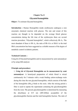Chapter o. 8

Glycated hemoglobin
Object : To estimate Glycated hemoglobin.

Introduction : Human Hemoglobin inside erythrocytes undergoes a non
enzymatic chemical reaction with glucose. The rate and extant of this
reaction are thought to be depended on the average blood glucose
concentration during the life time of the erythrocytes there are several
reaction procedure, “Glycated hemoglobin”, which collectively Hb A1. The
most abundant of these is Hb A1c the ratio of Hb A1c or HbA1 to the total
HbA concentration has been suggested as a reliable measure of the degree of
metabolic control in diabetic patients.

Technical Contents :Using kit of Glycated hemoglobin and its measurement by semi autoanalyser
or by using Ghb analyser.

Principle and procedure:
1. Using kit of Glycated Hemoglobin an its measurement by semi
autoanalyser. A hemolysed preparation of whole blood is mixed
continuously for 5 minutes with a weak binding cation-exchange resin
during this time the non glycated hemoglobin, which consists of the bulk
of the hemoglobin (HbA0) binds to the resin. After the mixing period a
filter is used to seprate the supernatant containing the glycohemoglobin
from the resin. The percent glycohemoglobin is determined by measuring
the

absorbance

at

415

nm

(405-420nm

acceptable)

of

the

glycohemoglobin fraction and the total hemoglobin fraction. The ratio of
39

 