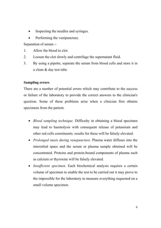 •

Inspecting the needles and syringes.

•

Performing the venipuncture.

Separation of serum :1.

Allow the blood to clot.

2.

Loosen the clot slowly and centrifuge the supernatant fluid.

3.

By using a pipette, separate the serum from blood cells and store it in
a clean & day test tube.

Sampling errors
There are a number of potential errors which may contribute to the success
or failure of the laboratory to provide the correct answers to the clinician's
question. Some of these problems arise when a clinician first obtains
specimens from the patient.

• Blood sampling technique. Difficulty in obtaining a blood specimen
may lead to haemolysis with consequent release of potassium and
other red cells constituents. results for these will be falsely elevated.
• Prolonged stasis during venepuncture. Plasma water diffuses into the
interstitial space and the serum or plasma sample obtained will be
concentrated. Proteins and protein-bound components of plasma such
as calcium or thyroxine will be falsely elevated.
• Insufficient specimen. Each biochemical analysis requires a certain
volume of specimen to enable the test to be carried out it may prove to
the impossible for the laboratory to measure everything requested on a
small volume specimen.

4

 