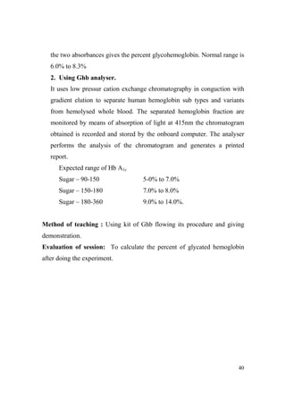 the two absorbances gives the percent glycohemoglobin. Normal range is
6.0% to 8.3%
2. Using Ghb analyser.
It uses low pressur cation exchange chromatography in conguction with
gradient elution to separate human hemoglobin sub types and variants
from hemolysed whole blood. The separated hemoglobin fraction are
monitored by means of absorption of light at 415nm the chromatogram
obtained is recorded and stored by the onboard computer. The analyser
performs the analysis of the chromatogram and generates a printed
report.
Expected range of Hb A1c
Sugar – 90-150

5-0% to 7.0%

Sugar – 150-180

7.0% to 8.0%

Sugar – 180-360

9.0% to 14.0%.

Method of teaching : Using kit of Ghb flowing its procedure and giving
demonstration.
Evaluation of session: To calculate the percent of glycated hemoglobin
after doing the experiment.

40

 